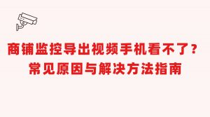 店铺录像拷贝到手机无法播放别着急！完整排查解决指南来了